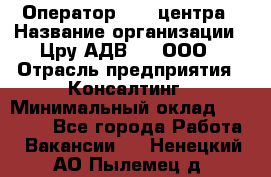 Оператор Call-центра › Название организации ­ Цру АДВ777, ООО › Отрасль предприятия ­ Консалтинг › Минимальный оклад ­ 50 000 - Все города Работа » Вакансии   . Ненецкий АО,Пылемец д.